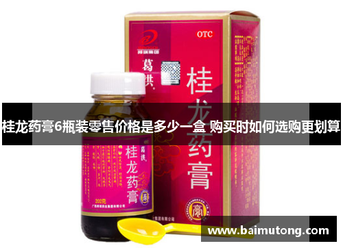桂龙药膏6瓶装零售价格是多少一盒 购买时如何选购更划算