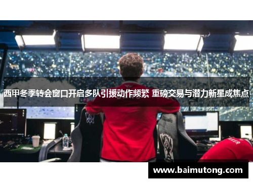 西甲冬季转会窗口开启多队引援动作频繁 重磅交易与潜力新星成焦点